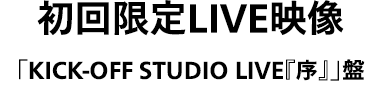 「タイトル未定」初回限定LIVE映像「KICK-OFF STUDIO LIVE『序』」盤