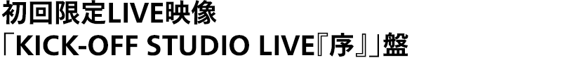 「タイトル未定」初回限定LIVE映像「KICK-OFF STUDIO LIVE『序』」盤