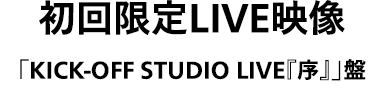 初回限定LIVE映像「KICK-OFF STUDIO LIVE『序』」盤