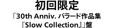 初回限定「30th Anniv. バラード作品集『Slow Collection』」盤