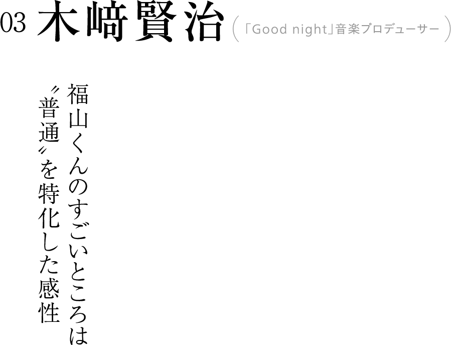 03 木﨑賢治(「Good night」音楽プロデューサー)  福山くんのすごいところは〝普通〟を特化した感性